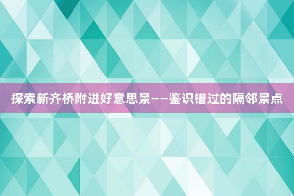 探索新齐桥附进好意思景——鉴识错过的隔邻景点