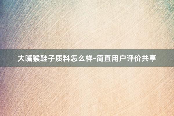 大嘴猴鞋子质料怎么样-简直用户评价共享