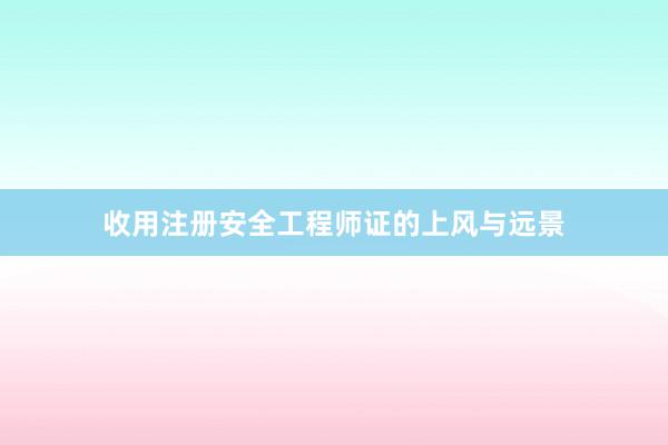 收用注册安全工程师证的上风与远景