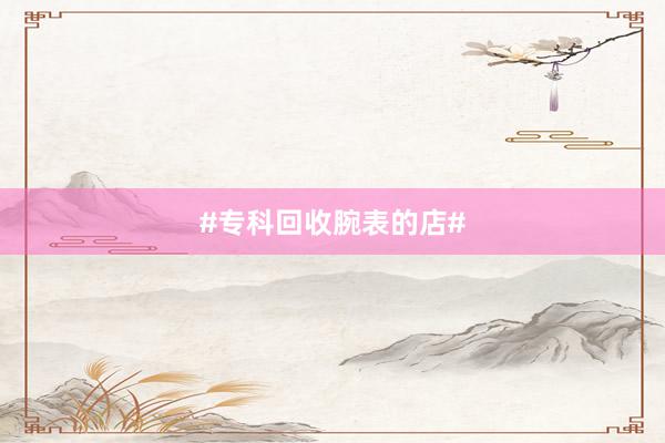 #专科回收腕表的店#