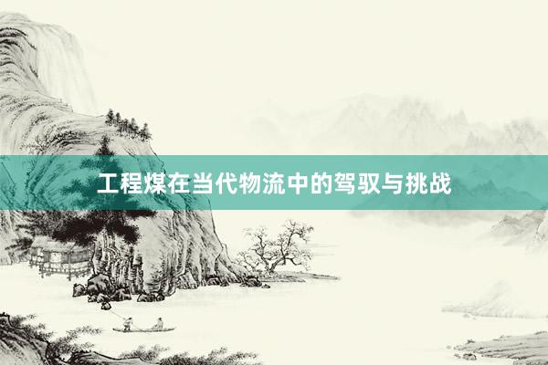 工程煤在当代物流中的驾驭与挑战