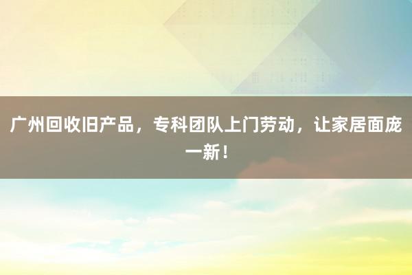 广州回收旧产品，专科团队上门劳动，让家居面庞一新！